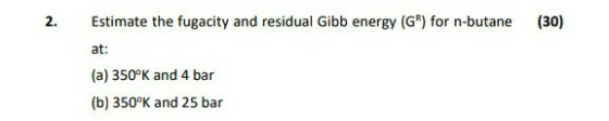 2. (30) Estimate the fugacity and residual Gibb energy (GR) for n-butane at: (a) 350°K and 4 bar (b) 350°K and 25 bar