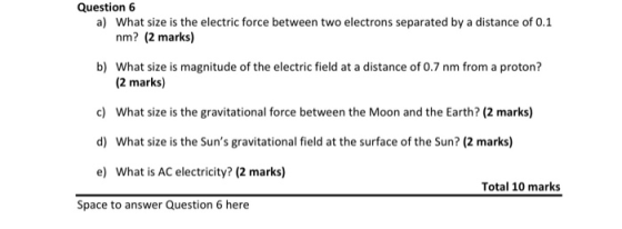 Question 6 a) What size is the electric force between two electrons separated by a distance of 0.1 nm? (2 marks) b) What size