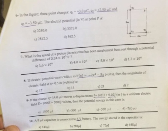 In the figures three point charges q -40ac g 2Soucand 350 The electric potential (in V at point P is: b) 3375.0 a) 2250.0 d) 562.5 c)28125 T-What is the speed of a proton (in ms) that has been accelerated from rest through a potential of 3.34 x 103 V 80 x 10 a 1.6 x 106 potential varies with x as V(r 2ra-Sr (volts), then the magnitude of s-1f electric electric field at x 05 m (olt/m) is: d) 7 a) 17 9 If the qr 140 pc moves a displacement 2-001t 9021 (m) in a uniform electric charge potential energy in this case is: 6eld E-1000t 2000l voltlm, then the d)-700 c)-500 b) -300 a) 1000 connected to battery. The energy stored in the eapacitor is: 10- AB PF capacitor d) 648ul b) 288ul
