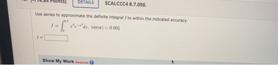 DETAILS SCALCCC4 8.7.050. Use series to approximate the definite integral I to within the indicated accuracy. -* zedır, lerr
