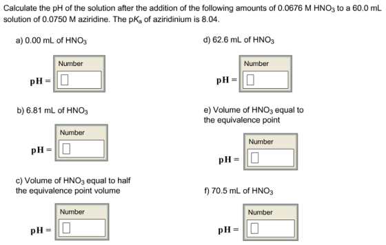 Calculate the pH of the solution after the addition of the following amounts of 0.0676 M HNO3 to a 60.0 mL solution of 0.0750 Maziridine. The pKa of aziridinium is 8.04 d) 62.6 mL of HNO3 a) 0.00 mL of HNO3 Number Number pH pH e) Volume of HNO3 equal to b) 6.81 mL of HNO3 the equivalence point Number Number pH pH c) Volume of HNO3 equal to half f) 70.5 mL of HNO3 the equivalence point volume Number Number pH pH