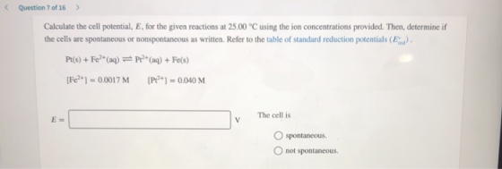 Question 7 of 16 > Calculate the cell potential, E, for the given reactions at 25.00 °C using the ion concentrations provided