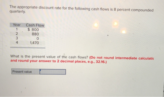 The appropriate discount rate for the following cash flows is 8 percent compounded quarterly. Year Cash Flow $ 800 2 880 0 1,