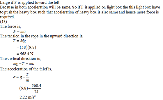 Large ifF is applied toward the left Because in both acceleration will be same. So ifF is applied on light box the this light box have to push the heavy box such that acceleration of heavy box is also same and hence more force is required (13) The force is, F ma The tension in the rope in the upward direction is, T=Mg (58)(9.8) - 568.4N Thevertical direction is, The acceleration of the thief is, 568.4 75 =(9.8) = 2.22 m/s