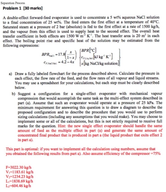 Separation Process Problem 1 [30 marks] A double-effect forward-feed evaporator is used to concentrate a 5 wt% aqueous NaCl solution to a final concentration of 25 wt% The feed enters the first effect at a temperature of 40°C. Saturated steam at a pressure of 2 bar (absolute) is fed to the first effect at a rate of 1500 kg/h, and the vapour from this effect is used to supply heat to the second effect. The overall heat transfer coefficient in both effects are 1500 W m2 K·The heat transfer area is 20 m2 in each effect. The boiling point rise and specific heat of the solution may be estimated from the following expressions: BPRIC P.Lig Sol N-4.2-4x[kg NaC/kg solution P.NaCISol a) Draw a fully labeled flowchart for the process described above. Calculate the pressure in each effect, the flow rate of the feed, and the flow rates of all vapour and liquid streams. You may use a spreadsheet for your calculations, but each step must be clearly described below b) Suggest a configuration for a single-effect evaporator with mechanical vapour compression that would accomplish the same task as the multi-effect system described in part (a). Assume that such an evaporator would operate at a pressure of 25 kPa. The minimum requirement for answering this question is to draw a diagram to describe the proposed configuration and to describe the procedure that you would use to perform sizing calculations (including any assumptions that you would make). You may choose to implement some or all of the calculations, but this is not strictly required to receive full marks for the question. Hint: the new single effect evaporator should handle the same amount of feed as the multiple effect in part (a) and generate the same amount of concentrated final product that is produced in part a (the liquid product that exits effect 2 in part a). This part is optional: if you want to implement all the calculation using numbers, assume that you obtained the following results from, part a). Also assume efficiency of the compressor-75% F-3022.30 kg/h v,=1 183.61 kg/h ˇ 1234.23 kg/h L1= 1838.69 kg/h L2-604.46 kg/h
