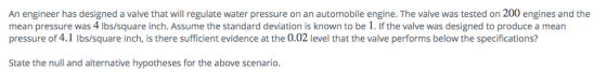 An engineer has designed a valve that will regulate water pressure on an automobile engine. The valve was tested on 200 engines and the mean pressure was 4 lbs/square inch. Assume the standard deviation is known to be 1. If the valve was designed to produce a mean pressure of 4.1 Ibs/square inch, is there sufficient evidence at the 0.02 level that the valve performs below the specifications? known to be . if the vae woelow the specifications? State the null and alternative hypotheses for the above scenario