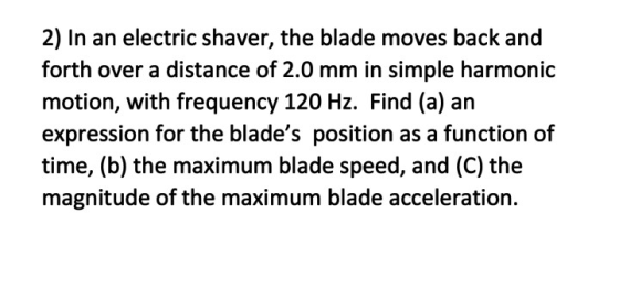 2) In an electric shaver, the blade moves back and forth over a distance of 2.0 mm in simple harmonic motion, with frequency