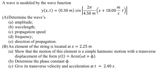 A wave is modeled by the wave function 2Tt y(x, t) (0.30 m) sin 4.50 7m(x+18.00t (A) Determine the waves (a) amplitude; (b) wavelength; (c) propagation speed (d) frequency (e) direction of propagation (B) An element of the string is located at x 2.25 m (a) Show that the motion of this element is a simple harmonic motion with a transverse displacement of the form y(t) Acos ( t + ф). (b) Determine the phase constant φ (c) Give its transverse velocity and acceleration at t2.40 s.