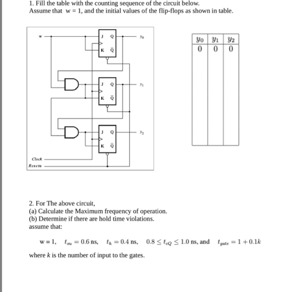 1. Fill the table with the counting sequence of the circuit below. Assume that w = 1, and the initial values of the flip-flops as shown in table yo yi K Q Clock Resetn 2. For The above circuit, (a) Calculate the Maximum frequency of operation. (b) Determine if there are hold time violations. assume that: w=1, tsu=0.6 ns, th=0.4 ns, 0.8 where k is the number of input to the gates. tcQ 1.0 ns, and tgate-1+0.1k