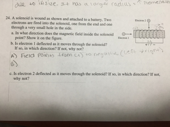 Electron 2 electrons are fired into the solenoid, one from the end and one through a very small hole in the side. a. In what direction does the magnetic field inside the solenoid point? Show it on the figure b. Is electron 1 deflected as it moves through the solenoid? Electron 1 If so, in which direction? If not, why not? →rigYH> A) field Point) forn C4yto negative (Le (b c. Is electron 2 deflected as it moves through the solenoid? If so, in which direction? If not, why not?
