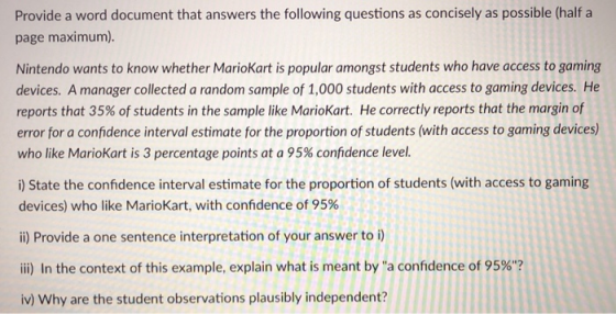 Provide a word document that answers the following questions as concisely as possible (half a page maximum). Nintendo wants to know whether Mariokart is popular amongst students who have access to goming devices. A manager collected a random sample of 1,000 students with access to gaming devices. He reports that 35% of students in the sample like MarioKart. He correctly reports that the margin of error for a confidence interval estimate for the proportion of students (with access to gaming devices) who like MarioKart is 3 percentage points at a 95% confidence level. i) State the confidence interval estimate for the proportion of students (with access to gaming devices) who like MarioKart, with confidence of 95% i) Provide a one sentence interpretation of your answer to i) iii) In the context of this example, explain what is meant by a confidence of 95%? iv) Why are the student observations plausibly independent?