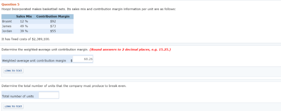 Question 5 Hoopz Incorporated makes basketball nets. Its sales mix and contribution margin information per unit are as follows Sales Mix Bryant 12 % James 49 % Jordan 39 % Contribution Margin $92 $73 $55 It has fixed costs of $2,389,100. Determine the weighted-average unit contribution margin. (Round answers to 2 decimal places, e.g. 15.25.) Weighted-average unit contribution margin $ LINK TO TEXT Determine the total number of units that the company must produce to break even Total number of units LINK TO TEXT