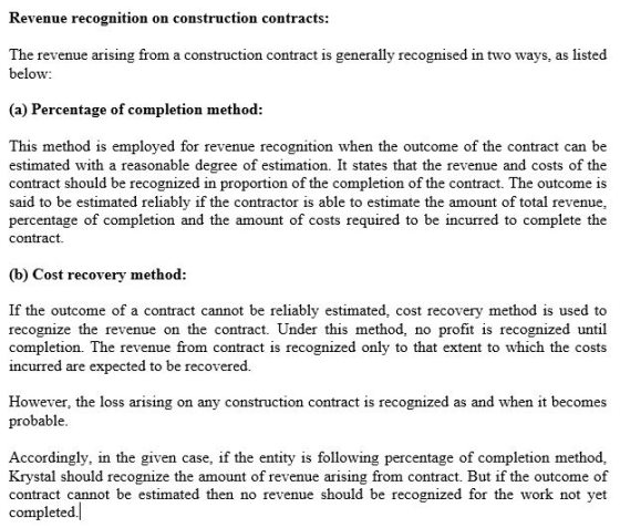 Revenue recognition on construction contracts The revenue arising from a construction contract is generally recognised in two ways, as listed below: (a) Percentage of completion method: This method is employed for revenue recognition when the outcome of the contract can be estimated with a reasonable degree of estimation. It states that the revenue and costs of the contract should be recognized in proportion of the completion of the contract. The outcome is said to be estimated reliably if the contractor is able to estimate the amount of total revenue percentage of completion and the amount of costs required to be incurred to complete the contract. (b) Cost recovery method If the outcome of a contract cannot be reliably estimated, cost recovery method is used to recognize the revenue on the contract. Under this method, no profit is recognized until completion. The revenue from contract is recognized only to that extent to which the costs incurred are expected to be recovered. However, the loss probable arising on any construction contract is recognized as and when it becomes Accordingly, in the given case, if the entity is following percentage of completion method, Krystal should recognize the amount of revenue arising from contract. But if the outcome of contract cannot be estimated then no revenue should be recognized for the work not yet completed