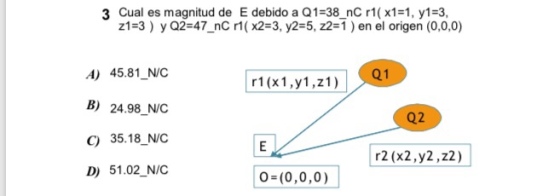 3 Cual es magnitud de E debido a Q1-38 nC r1( x1-1, y1-3, z1-3) y Q2-47_nC r1( x2-3, y2-5, z2-1 ) en el origen (0,0,0) A) 45.81 N/C B) 24.98 NIC C) 35.18 NIC D) 51.02 NIC r (x1,y1,z1) Q2 r2 (x2,y2,z2) 0 (0,0,0)