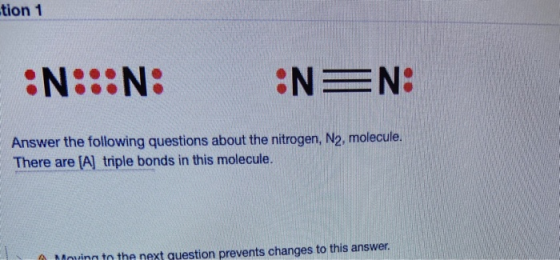 tion 1 :N: Answer the following questions about the nitrogen, N2, molecule. There are [A] triple bonds in this molecule. Movi