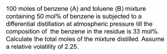100 moles of benzene (A) and toluene (B) mixture containing 50 mol% of benzene is subjected to a differential distillation at