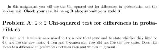 In this assignment you will use the Chi-squared test for differences in probabilities and the Median test. Check your results using R also; submit your code R. Problem A: 2 x 2 Chi-squared test for differences in proba- bilities Ten men and 10 women were asked to try a new toot hpaste and to state whether they liked or did not like the new taste. 4 men and 3 women said they did not like the new taste. Does this indicate a difference in preferences between men and women in general?