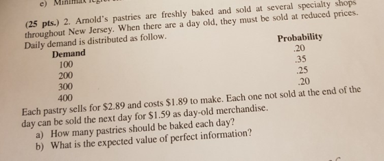 e) Mininian Icg (25 pts.) 2. Arnolds pastries are freshly baked and sold at several specialty shops throughout New Jersey. When there are a day old, they must be sold at reduced pr Daily demand is distributed as follow ices. Probability 20 .35 .25 -20 Demand 100 200 300 400 Each pastry sells for $2.89 and costs $1.89 to make. Each one not sold at the end of the day can be sold the next day for $1.59 as day-old merchandise. a) How many pastries should be baked each day? b) What is the expected value of perfect information?
