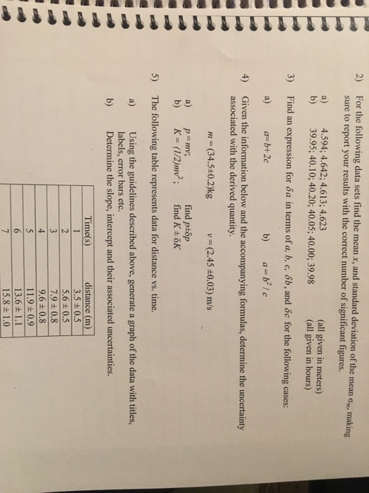 For the following data sets find the mean x, and standard deviation of the mean σ sure to report your results with the correct number of significant figures a) 4.594; 4.642; 4.613; 4.623 2) making (all given in meters) (all given in hours) b) 39.95;40.10;40.20;40.05; 40.00;39.98 Find an expression for dsa in terms of a, b, c, 6b, and oc for the following cases: a) a-b+2c 3) b) a-b2 / c 4) Given the information below and the accompanying formulas, determine the uncertainty associated with the derived quantity. m (34.5+0.2)kg v = (2.45 ±0.03) m/s a) p m; find ptop 5) The following table represents data for distance vs.time. a) Using the guidelines described above, generate a graph of the data with titles labels, error bars etc Determine the slope, intercept and their associated uncertainties. b) Time(s) distance (m) 3.5 0.5 5.6+0.5 7.9 ± 0.8 9.6 ± 0.8 11.9+0.9 13.6 + 1.1 15.8 1.0