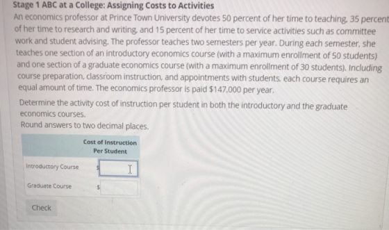 Stage 1 ABC at a College: Assigning Costs to Activities An economics professor at Prince Town University devotes 50 percent of her time to teaching, 35 percent of her time to research and writing, and 15 percent of her time to service activities such as committee work and student advising. The professor teaches two semesters per year. During each semester, she teaches one section of an introductory economics course (with a maximum enrollment of 50 students) and one section of a graduate economics course (with a maximum enrollment of 30 students) Including course preparation, classroom instruction, and appointments with students, each course requires an equal amount of time. The economics professor is paid $147,000 per year. Determine the activity cost of instruction per student in both the introductory and the graduate economics courses. Round answers to two decimal places. Cost of Instructiorn Per Student Introductory Course Graduate Course Check