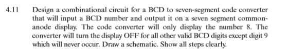4. Design a combinational circuit for a BCD to seven-segment code converter that will input a BCD number and output t on a seven segment common- anode display. The code converter will only display the number 8. Thoe converter wil turn the display OFF for all other valid BCD digits except digit 9 which will never occur. Draw a schematic. Show all steps clearly.