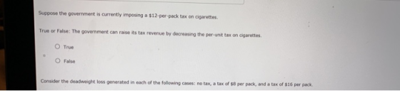 Suppose the government is currently imposing a $12-per-pack tax on cigarettes. True or False: The government can raise its tax revenue by decreasing the per-unit tax on cigarettes O True OFalse Consider the deadweight loss generated in each of the following cases: no tax, a tax x of $8 per pack, and a tax of $16 per pack