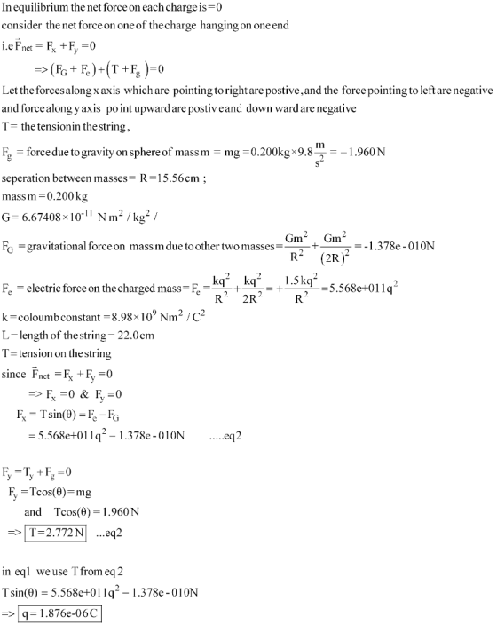 In equilibrium the net force on each chargeis-0 consider the net force on one of thecharge hanging on one end Let the forcesalongx axis which are pointing to right are postive,and the force pointing to left are negative and forcealong y axis point upward are postiv eand down ward are negative T- the tensionin the string E, = force due to gravity on sphere of mass m = mg = 0.200kg x 9.81-1 .960 N seperation between masses- R-15.56cm mass m-0.200kg G 6.67408x1011 Nm2 /kg2 / Gm2 Gm2 .378e-010N F-gravitational forceon mass m due toother two masses_ 2R = electric force on the charged mass-E 5.568e+011q + R 2R +--= k-coloumb constant 8.98x 10 Nm/C L-length of the string-22.0cm T-tension on the string since Fnct-k+r, = 5.568e+01 l q--I .3 78e-01 0N eq2 and Tcos(0)=1.960 N T-2.772N ...eq2 in eql We use I from eq 2 Tsin(θ) = 5.568e+01 19-1.378e-010N 1.876e-06C