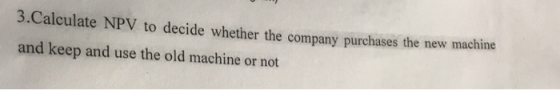 3.Calculate NPV to decide whether the company purchases the new machine and keep and use the old machine or not