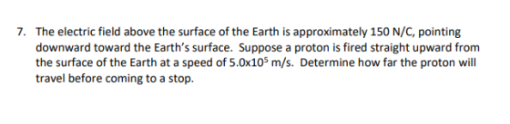 The electric field above the surface of the Earth is approximately 150 N/C, pointing downward toward the Earths surface. Suppose a proton is fired straight upward from the surface of the Earth at a speed of 5.0x105 m/s. Determine how far the proton will travel before coming to a stop. 7.