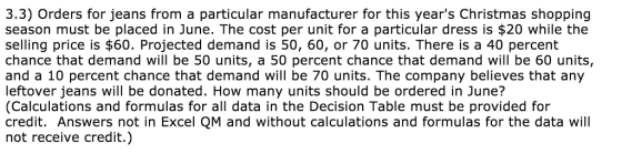 3.3) Orders for jeans from a particular manufacturer for this years Christmas shopping season must be placed in June. The cost per unit for a particular dress is $20 while the selling price is $60. Projected demand is 50, 60, or 70 units. There is a 40 percent chance that demand will be 50 units, a 50 percent chance that demand will be 60 units, and a 10 percent chance that demand will be 70 units. The company believes that any leftover jeans will be donated. How many units should be ordered in June? (Calculations and formulas for all data in the Decision Table must be provided for credit. Answers not in Excel QM and without calculations and formulas for the data will not receive credit.)