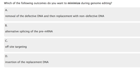 Which of the following outcomes do you want to minimize during genome editing? A. removal of the defective DNA and then replacement with non-defective DNA B. alternative splicing of the pre-mRNA C. off site targeting D. insertion of the replacement DNA