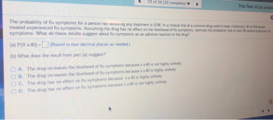 33 of 34 (32 complete) This Test: 40 pts possib probability of flu symptoms for a person not receiving any treatment is 0.04 In acinical trial of a comon dnug used to lower choiestera, 0 d 9L4,peoe treated experienced flu symptoms. Assuming the drug has no effect on the likelihood of flu symptoms, estimate the probabilitythut at loast 40people esperiencef symptoms. What do these results suggest about flu symptoms as an adverse reaction to the drug? people (a) PX 40)-(Round to four decimal places as needed) (b) What does the result from part (a) suggest? O A. The drug increases the likelihood of flu symptoms because x 240 is not highly unlikely B. The drug increases the likelihood of flu symptoms because x z40 is highly unvikely С. The drug has no effect on flu symptoms because xz40 is highly unlikely OD. The drug has no effect on flu symptoms because x 240 is not highly unlkely OD. The drug has no effect on flu symptoms because x 240 is not