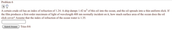 Problem 6 A certain crude oil has an index of refraction of 1.24. A ship dumps 1.42 m3 of this oil into the ocean, and the oil spreads into a thin uniform slick. If the film produces a first-order maximum of light of wavelength 488 nm normally incident on it, how much surface area of the ocean does the oil slick cover? Assume that the index of refraction of the ocean water is 1.35. Submit Answer Tries 0/6