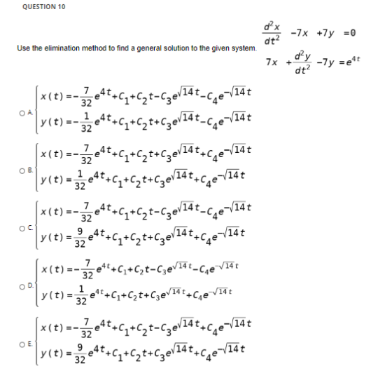 QUESTION 10 d x dt2 -7x + y = 0 Use the elimination method to find a general solution to the given system. dy 7x + dt? -7y=e4
