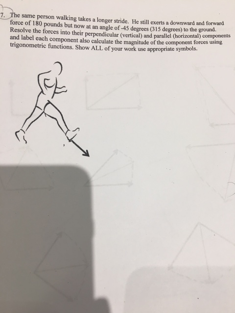 7. The same person walking takes a longer stride. He still exerts a downward and forward force of 180 pounds but now at an angle of 45 degrees (315 degrees to the ground Resolve the forces into their perpendicular (vertical) and parallel horizontal) components and label each component also calculate the magnitude of the component forces using trigonometric functions. Show ALL of your work use appropriate symbols.