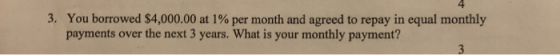 4 3. You borrowed $4,000.00 at 1% per month and agreed to repay in equal monthly payments over the next 3 years. What is your monthly payment?