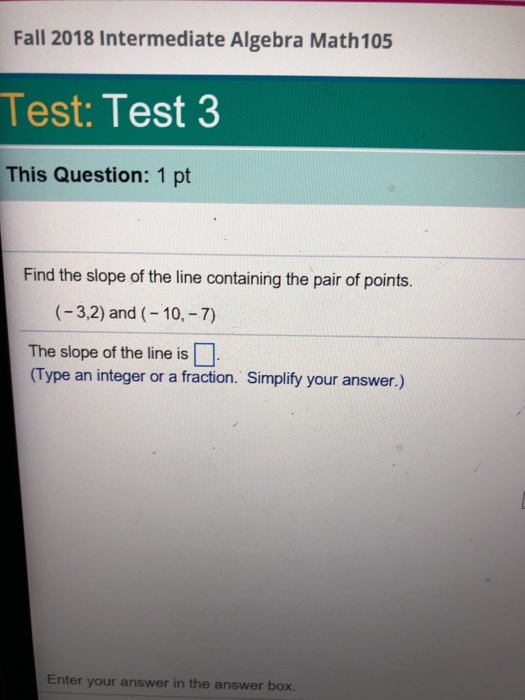 Fall 2018 Intermediate Algebra Math105 Test: Test 3 This Question: 1 pt Find the slope of the line containing the pair of points. (-3,2) and (-10,-7) The slope of the line is (Type an integer or a fracion. Simplify your answer.) Enter your answer in the answer box