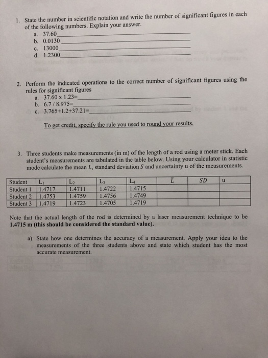 State the number in scientific notation and write the number of significant figures in each of the following numbers. Explain your answer. 1. a. 37.60 b. 0.0130 c. 13000 d. 1.2300 Perform the indicated operations to the correct number of significant figures using the rules for significant figures 2. a. 37.60 x 1.23 b. 6.7/8.975- c. 3.765+1.2+37.21 To get credit, specify the rule you used to round your results 3. Three students make measurements (in m) of the length of a rod using a meter stick. Each students measurements are tabulated in the table below. Using your calculator in statistic mode calculate the mean L, standard deviation S and uncertainty u of the measurements. し3 し4 SD u Ll Student L Student l 11.47 17 11.4711 11.4722-4715 | Student 311.4719 11.4723 11.4705 4719 Note that the actual length of the rod is determined by a laser measurement technique to be 1.4715 m (this should be considered the standard value). a) State how one determines the accuracy of a measurement. Apply your idea to the measurements of the three students above and state which student has the most accurate measurement.