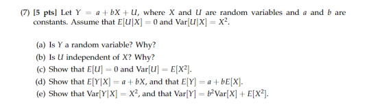 (7) 15 ptsl Let Y - a +bX +U, where X and U d b are are randon variables and a an constants. Assume that E[U|X] 0 and Var u|X] - X2. (a) Is Y a random variable? Why? (b) Is U independent of X? Why? (c) Show that Eu0 and Var[uEX2] (d) Show that E[Y|X- a bX, and that E[Y abEX]. (e) Show that VarlyX] = X2, and that Varly-p?Var(X) + EX2].