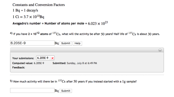 Constants and Conversion Factors 1 Bq - 1 decay/s 1 Ci 3.7 x 101°Bq Avogadros number Number of atoms per mole 6.023 x 1023 4) If you have 2 x 1012 atoms of 131Cs, what will the activity be after 50 years? Half life of 137Cs is about 30 years. 6.205E-9 Bq Submit Help Your submissions: 6.205E-9 x Computed value: 6.205E-9Submitted: Sunday, July 8 at 6:49 PM Feedback: 5) How much activity will there be in 137Cs after 50 years if you instead started with a 1g sample? Bq Submit