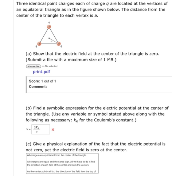 Three identical point charges each of charge q are located at the vertices of an equilateral triangle as in the figure shown below. The distance from the center of the triangle to each vertex is a. (a) Show that the electric field at the center of the triangle is zero. (Submit a file with a maximum size of 1 MB.) Choose Fieno file selected print.pdf Score: 1 out of 1 Comment: (b) Find a symbolic expression for the electric potential at the center of the triangle. (Use any variable or symbol stated above along with the following as necessary: ke for the Coulombs constant.) (c) Give a physical explanation of the fact that the electric potential is not zero, yet the electric field is zero at the center All charges are equidistant from the center of the triangle. All charges are equal and the same sign. All we have to do is find the direction of each field at the center and sum the vectors As the center point call it x, the direction of the field from the top of