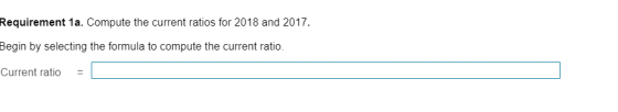 Requirement 1a. Compute the current ratios for 2018 and 2017 Begin by selecting the formula to compute the current ratio Curr