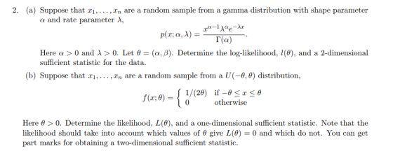 2. (a) Suppose that xi,...,In are a random sample from a gamma distribution with shape parameter and rate parameter λ, Γ(a) Here α > 0 and λ > 0. Let θ sufficient statistic for the data (α, β). Determine the log-likelihood, I(0), and a 2-dimensional b) Suppose that xi,...,In are a random sample from a U(-0,) distribution, 1/(20) if- otherwise x-θ f(x;0)- 0, Here θ > 0, Determine the likelihood, L(0), and a one-dimensional sufficient statistic. Note that the likelihood should take into account which values of θ give L(θ) 0 and which do not. You can get part marks for obtaining a two-dimensional sufficient statistic.