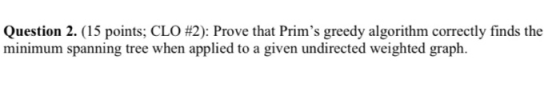 Question 2. (15 points; CLO #2): Prove that Prims greedy algorithm correctly finds the minimum spanning tree when applied to