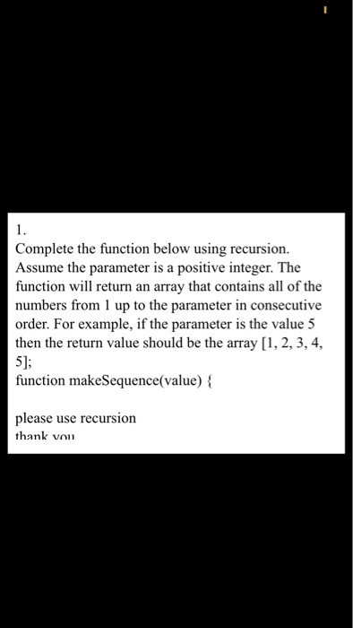 Complete the function below using recursion. Assume the parameter is a positive integer. The function will return an array that contains all of the numbers from 1 up to the parameter in consecutive order. For example, if the parameter is the value 5 then the return value should be the array [1, 2, 3,4 function makeSequence(value) t\ please use recursion thank von