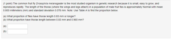 1 point) The common fruit fly Drosophila melanogaster is the most studied organism in genetic research because it is small, easy to grow, and reproduces rapidly. The length of the thorax (where the wings and legs attach) in a population of male fruit fies is approximately Normal with mean 0.800 millimeters (mm) and standard deviation 0.078 mm. Note: Use Table A to find the proportion below (a) What proportion of flies have thorax length 0.83 mm or longer? (b) What proportion have thorax length between 0.83 mm and 0.965 mm?