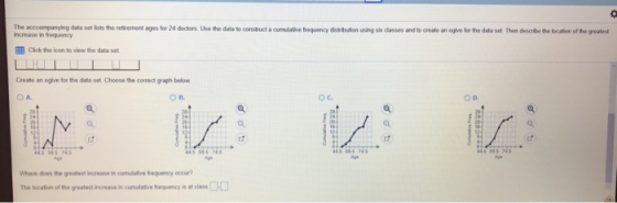 The acccompanying data set lists the retirement ages for 24 doctors Use the data to construct a increase in frequency cumulative frequency distribution using sik classes and to create an oglve for the data set. Then describe the location of the greatest Cick the icon to view the data set Create an ogive for the data set. Choose the comect graph below O A. OD. Where does the greatest increase in cumulative frequency occur? The location ofthe geatest increase in currndative frequency is at class □
