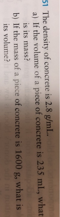 51 The density of concrete is 2.8 g/mL. a) If the volume of a piece of concrete is 235 mL, what is its mass? b) If the mass of a piece of concrete is 1600 g, what is its volume?
