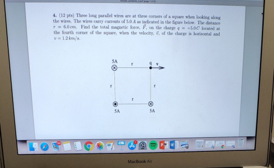 page 7 of 8 4. (12 pts) Three long parallel wires are at three corners of a square when looking along the wires. The wires carry currents of 5.0 A as indicated in the figure below. The distance r 6.0cm. Find the total magnetic force, F, on the charge q +5.0C locatedat the fourth corner of the square, when the velocity, T of the charge is horizontal and v 1.2km/s 5A 5A 5A 103 MacBook Air