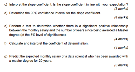 c) Interpret the slope coefficient. Is the slope coefficient in line with your expectation? (3 marks) (4 marks) e) Perform a test to determine whether there is a significant positive relationship d) Determine the 90% confidence interval for the slope coefficient. between the monthly salary and the number of years since being awarded a Master degree (at the 5% level of significance). (4 marks) f Calculate and interpret the coefficient of determination. g) Predict the expected monthly salary of a data scientist who has been awarded with a master degree for 20 years. (3 marks)